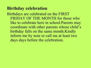 Birthday celebration
Birthdays are celebrated on the FIRST
  FRIDAY OF THE MONTH for those who
  like to celebrate here in school.Parents may
  coordinate with other parents whose child’s
  birthday falls on the same month.Kindly
  inform me by note or call me at least two
  days days before the celebration.
 