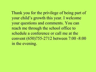Thank you for the privilege of being part of
your child’s growth this year. I welcome
your questions and comments. You can
reach me through the school office to
schedule a conference or call me at the
convent (650)755-2712 between 7:00 -8:00
in the evening.
 