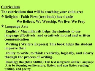Curriculum
The curriculum that will be teaching your child are:
 Religion - Faith First (text book) has 4 units
           We Believe, We Worship, We live, We Pray
 Language Arts
   English ( Macmillan)It helps the students to use
  language effectively and creatively in oral and written
  communication
   Writing ( Writers Express) This book helps the student
  improve their
   ability to write, to think creatively, logically, and clearly
  through the process of writing.
  Reading( Houghton Mifflin) This text integrates all the Language
  Arts by focusing on literature, fiction. and non fiction reading/
  writing, and poetry.
 