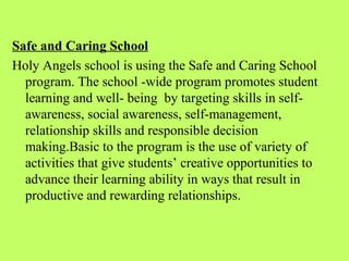 Safe and Caring School
Holy Angels school is using the Safe and Caring School
  program. The school -wide program promotes student
  learning and well- being by targeting skills in self-
  awareness, social awareness, self-management,
  relationship skills and responsible decision
  making.Basic to the program is the use of variety of
  activities that give students’ creative opportunities to
  advance their learning ability in ways that result in
  productive and rewarding relationships.
 