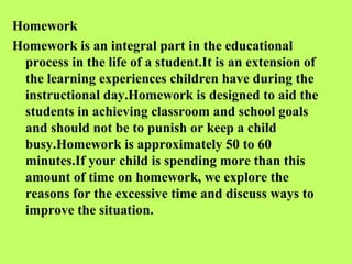 Homework
Homework is an integral part in the educational
 process in the life of a student.It is an extension of
 the learning experiences children have during the
 instructional day.Homework is designed to aid the
 students in achieving classroom and school goals
 and should not be to punish or keep a child
 busy.Homework is approximately 50 to 60
 minutes.If your child is spending more than this
 amount of time on homework, we explore the
 reasons for the excessive time and discuss ways to
 improve the situation.
 
