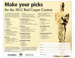Make your picks
for the 2012 Red Carpet Contest
  To celebrate the 84th annual Academy                       for readers.                                                           good for one movie per week for 52 weeks,
Awards, the Post-Bulletin is teaming with                      Pick each of the winners correctly, and                              valued at more than $800.
Paragon Chateau 14 and Wehrenberg                            you’ll be placed in a drawing to win.                                    The second-place winner receives a
Rochester Galaxy 14 Cine theaters for this                     The grand-prize winner receives two                                  Wehrenberg movie gift basket valued at
year’s annual Oscars Red Carpet Contest                      one-year movie passes to Paragon Chateau,                              $100.

Best picture                                             Best supporting actor                                                           Original score
     “War Horse”                                             Kenneth Branagh, “My Week With Marilyn”                                         “The Adventures of Tintin”
     “The Artist”                                            Jonah Hill, “Moneyball”                                                         “The Artist”
     “Midnight in Paris”                                     Nick Nolte, “Warrior”                                                           “Hugo”
     “Moneyball”                                             Christopher Plummer, “Beginners”                                                “Tinker, Tailor, Soldier, Spy”
     “The Descendants”                                       Max von Sydow, “Extremely Loud & Incredibly Close”                              “War Horse”
     “The Tree of Life”
     “The Help”                                          Best actress                                                                    Best animated feature
     “Hugo”
                                                             Glenn Close, “Albert Nobbs”                                                     “A Cat in Paris”
     “Extremely Loud & Incredibly Close”
                                                             Viola Davis, “The Help”                                                         “Chico & Rita”
                                                             Rooney Mara, “Girl With the Dragon Tattoo”                                      “Kung Fu Panda 2”
Best director                                                Meryl Streep, “The Iron Lady”                                                   “Puss in Boots”
     Michel Hazanavicius, “The Artist”                       Michelle Williams, “My Week With Marilyn”                                       “Rango”
     Alexander Payne, “The Descendants”
     Martin Scorsese, “Hugo”                             Best supporting actress                                                         Best foreign language film
     Terrence Malick, “Tree of Life”
                                                             Berenice Bejo, “The Artist”                                                     “Bullhead,” Belgium
     Woody Allen, “Midnight in Paris”
                                                             Jessica Chastain, “The Help”                                                    “Footnote,” Israel
                                                             Melissa McCarthy, “Bridesmaids”                                                 “In Darkness,” Poland
Best actor                                                   Janet McTeer, “Albert Nobbs”                                                    “Monsieur Lazhar,” Canada
     Demian Bichir, “A Better Life”                          Octavia Spencer, “The Help”                                                     “A Separation,” Iran
     George Clooney, “The Descendants”
     Jean Dujardin, “The Artist”                         Best original screenplay
     Gary Oldman, “Tinker, Tailor, Soldier,
     Spy”                                                    “The Artist”
     Brad Pitt, “Moneyball”                                  “Bridesmaids”
                                                             “Margin Call”
                                                             “Midnight in Paris”                                                          Name _______________________________________________________
                                                             “A Separation”

   We’ll accept ballots postmarked or received by
noon on Feb. 24 — only one entry per person, please.
                                                             through Friday. There’s a night drop available as well.                      Address _____________________________________________________
                                                               Ballots also are available online at PostBulletin.com.
   Mail your entry to Oscars contest, c/o Marissa Block,       The winners will be announced in the Post-Bulletin
Life section editor, Post-Bulletin, 18 First Ave. S.E.,      on March 3. (Please provide a phone number with
Rochester, MN 55904.                                         your submission — the winners will be notified by
                                                                                                                                          City, Zip _____________________________________________________
   Or bring it to the P-B offices at 18 First Ave. S.E. in   March 1.)
Rochester. Offices are open 8 a.m. to 5 p.m. Monday
                                                                                                                                          Email ________________________________________________________

                                                                                                                                          Daytime phone _______________________________________________
                If it matters to you, it matters to us
                                                                            $
                                                                                         Chateau14
                                                                                5 Kids, Seniors, Students, Military
                                                                  All Shows, All Times • Valid ID required, 3D charges will apply
 