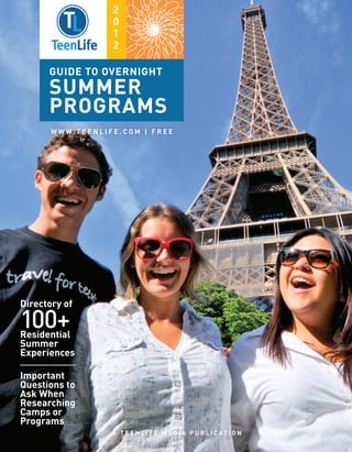 2
                           0
                           1
                           2

      guide to OVERNIGHT
      SUMMER
      PROGRAMS
       W W W. T E E N L I F E . C O M | F R E E




Directory of

100+
Residential
Summer
Experiences

Important
Questions to
Ask When
Researching
Camps or
Programs
                           A T E E N L I F E M E D I A P U B L I C AT I O N
 