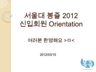 서울대 봉즐 2012
신입회원 Orientation

  여러분 환영해요 >ㅁ<

     2012/03/15
 