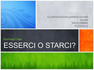 La comunicazione pubblica sul web
                                            sociale
                                    VILLA UMBRA
                                      15/10/2012



Gianluigi Cogo

ESSERCI O STARCI?
 