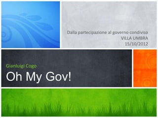 Dalla partecipazione al governo condiviso
                                             VILLA UMBRA
                                               15/10/2012



Gianluigi Cogo

Oh My Gov!
 