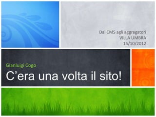 Dai CMS agli aggregatori
                            VILLA UMBRA
                               15/10/2012



Gianluigi Cogo

C’era una volta il sito!
 