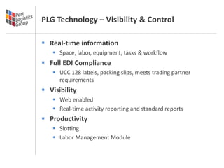 PLG Technology – Visibility & Control

 Real-time information
    Space, labor, equipment, tasks & workflow
 Full EDI Compliance
    UCC 128 labels, packing slips, meets trading partner
     requirements
 Visibility
    Web enabled
    Real-time activity reporting and standard reports
 Productivity
    Slotting
    Labor Management Module
 