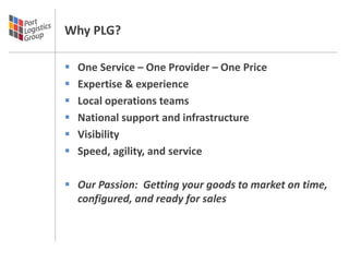 Why PLG?

   One Service – One Provider – One Price
   Expertise & experience
   Local operations teams
   National support and infrastructure
   Visibility
   Speed, agility, and service

 Our Passion: Getting your goods to market on time,
  configured, and ready for sales
 