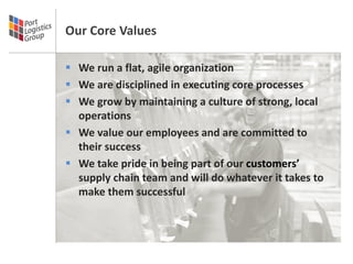 Our Core Values

 We run a flat, agile organization
 We are disciplined in executing core processes
 We grow by maintaining a culture of strong, local
  operations
 We value our employees and are committed to
  their success
 We take pride in being part of our customers’
  supply chain team and will do whatever it takes to
  make them successful
 