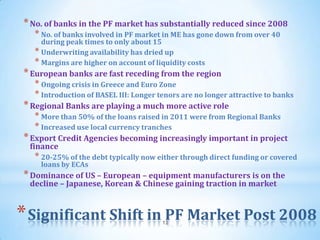 * No. of banks in the PF market has substantially reduced since 2008
  * No. of banks involved in PF market in ME has gone down from over 40
    during peak times to only about 15
  * Underwriting availability has dried up
  * Margins are higher on account of liquidity costs
* European banks are fast receding from the region
  * Ongoing crisis in Greece and Euro Zone
  * Introduction of BASEL III: Longer tenors are no longer attractive to banks
* Regional Banks are playing a much more active role
  * More than 50% of the loans raised in 2011 were from Regional Banks
  * Increased use local currency tranches
* Export Credit Agencies becoming increasingly important in project
 finance
  * 20-25% of the debt typically now either through direct funding or covered
    loans by ECAs
* Dominance of US – European – equipment manufacturers is on the
 decline – Japanese, Korean & Chinese gaining traction in market


* Significant Shift in PF Market Post 2008
                                       12
 