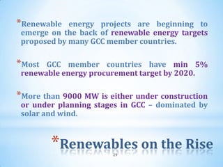*Renewable   energy projects are beginning to
 emerge on the back of renewable energy targets
 proposed by many GCC member countries.

*Most  GCC member countries have min 5%
 renewable energy procurement target by 2020.

*More than 9000 MW is either under construction
 or under planning stages in GCC – dominated by
 solar and wind.



        *Renewables on the Rise
                       29
 