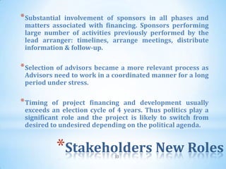 * Substantialinvolvement of sponsors in all phases and
 matters associated with financing. Sponsors performing
 large number of activities previously performed by the
 lead arranger: timelines, arrange meetings, distribute
 information & follow-up.

* Selection of advisors became a more relevant process as
 Advisors need to work in a coordinated manner for a long
 period under stress.

* Timing  of project financing and development usually
 exceeds an election cycle of 4 years. Thus politics play a
 significant role and the project is likely to switch from
 desired to undesired depending on the political agenda.


           *Stakeholders New Roles
                             33
 