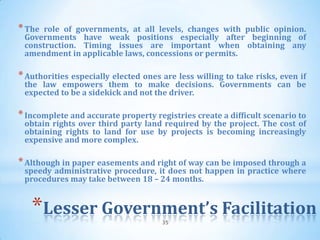 * The role of governments, at all levels, changes with public opinion.
 Governments have weak positions especially after beginning of
 construction. Timing issues are important when obtaining any
 amendment in applicable laws, concessions or permits.

* Authorities especially elected ones are less willing to take risks, even if
 the law empowers them to make decisions. Governments can be
 expected to be a sidekick and not the driver.

* Incomplete and accurate property registries create a difficult scenario to
 obtain rights over third party land required by the project. The cost of
 obtaining rights to land for use by projects is becoming increasingly
 expensive and more complex.

* Although in paper easements and right of way can be imposed through a
 speedy administrative procedure, it does not happen in practice where
 procedures may take between 18 – 24 months.


   *Lesser Government’s Facilitation  35
 
