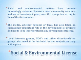 * Social   and environmental matters have become
 increasingly relevant. Sponsors need community relations
 and social investment plan, even if it comprises acting in
 lieu of the Government.


* The media, whether national or local, has also taken an
 increasingly important role in the development of projects
 and needs to be incorporated in any development strategy.


* Localinterests groups, NGO’s and other disenfranchised
 groups also need to be included in the analysis and any
 action plans.


  *Social & Environmental License
                             36
 