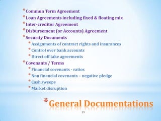 * Common Term Agreement
* Loan Agreements including fixed & floating mix
* Inter-creditor Agreement
* Disbursement (or Accounts) Agreement
* Security Documents
  * Assignments of contract rights and insurances
  * Control over bank accounts
  * Direct off take agreements
* Covenants / Terms
   * Financial covenants - ratios
  * Non financial covenants – negative pledge
  * Cash sweeps
  * Market disruption


          *General Documentations
                               39
 
