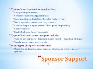 * Types of direct sponsor support include:
  * Repayment guarantees
  * Completion (shortfall) guarantees
  * Cash injection undertakings (e.g., for cost overruns)
  * Working capital maintenance agreements
  * Price underpinning (to assure “floor” price for product)
  * Comfort letters
  * Equity lock up / Reserve accounts
* Types of indirect sponsor support include:
  * Take-or-pay contracts - throughput agreement - (Usually in oil & gas)
  * Supply maintenance agreements
* Other types of support may include:
  * Operation and maintenance agreement with one or more project
    sponsors


                           *Sponsor Support
                                    40
 
