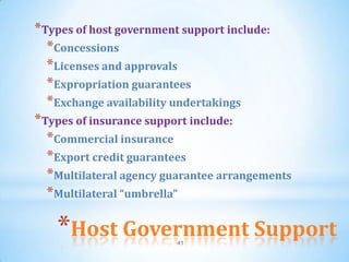 *Types of host government support include:
  *Concessions
  *Licenses and approvals
  *Expropriation guarantees
  *Exchange availability undertakings
*Types of insurance support include:
  *Commercial insurance
  *Export credit guarantees
  *Multilateral agency guarantee arrangements
  *Multilateral “umbrella”

   *Host Government Support
                        41
 