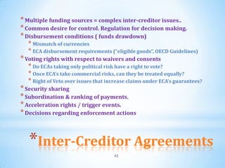 * Multiple funding sources = complex inter-creditor issues..
* Common desire for control. Regulation for decision making.
* Disbursement conditions ( funds drawdown)
  * Mismatch of currencies
  * ECA disbursement requirements (“eligible goods”, OECD Guidelines)
* Voting rights with respect to waivers and consents
  * Do ECAs taking only political risk have a right to vote?
  * Once ECA’s take commercial risks, can they be treated equally?
  * Right of Veto over issues that increase claims under ECA’s guarantees?
* Security sharing
* Subordination & ranking of payments.
* Acceleration rights / trigger events.
* Decisions regarding enforcement actions



   *Inter-Creditor Agreements
                                     42
 