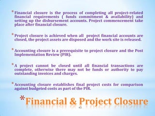 * Financial closure is the process of completing all project-related
 financial requirements ( funds commitment & availability) and
 setting up the disbursement accounts. Project commencement take
 place after financial closure.

* Project closure is achieved when all  project financial accounts are
 closed, the project assets are disposed and the work site is released.

* Accounting closure is a prerequisite to project closure and the Post
 Implementation Review (PIR).

*A project cannot be closed until all financial transactions are
 complete, otherwise there may not be funds or authority to pay
 outstanding invoices and charges.

* Accounting closure establishes final project costs for comparison
 against budgeted costs as part of the PIR.


     *Financial & Project Closure  43
 