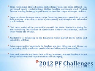 * Time consuming. Limited capital makes larger deals are more difficult (e.g.
 increased equity contributions, tighter lending covenants, etc.). Project
 finance lending is struggling with more attractive corporate opportunities.

* Departure from the more conservative financing structures, namely in terms of
 debt to equity ratios, shorter tenor s(mini-perms), wide margins and safe ratios
 is still mid way.

* Club deals rather than syndication are still the norm. Banks are asking for
 and exercising flex clauses in syndication; Lender relationships, sponsor
 track record are critical.

* Availability of financing in the long-term bond market (both public and
 private) is still low.

* Extra-conservative approach by lenders on due diligence and financing
 structuring. Only stable and predictable cash flows are financeable.

* Fees and spreads are lower but still up; however, market feedback is not
 always consistent and capital markets are changing.


                           *2012 PF Challenges
                                        45
 