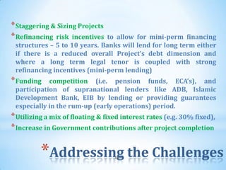 * Staggering & Sizing Projects
* Refinancing risk incentives to allow for mini-perm financing
 structures – 5 to 10 years. Banks will lend for long term either
 if there is a reduced overall Project’s debt dimension and
 where a long term legal tenor is coupled with strong
 refinancing incentives (mini-perm lending)
* Funding   competition (i.e. pension funds, ECA’s), and
 participation of supranational lenders like ADB, Islamic
 Development Bank, EIB by lending or providing guarantees
 especially in the rum-up (early operations) period.
* Utilizing a mix of floating & fixed interest rates (e.g. 30% fixed),
* Increase in Government contributions after project completion

          *Addressing the Challenges
                                   46
 