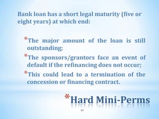 Bank loan has a short legal maturity (five or
eight years) at which end:


  *The  major amount of the loan is still
   outstanding;
  *The  sponsors/grantors face an event of
   default if the refinancing does not occur;
  *This could lead to a termination of the
   concession or financing contract.


                *Hard Mini-Perms
                      49
 