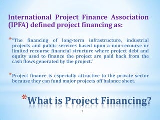 International Project Finance Association
(IPFA) defined project financing as:

* “The  financing of long-term infrastructure, industrial
 projects and public services based upon a non-recourse or
 limited recourse financial structure where project debt and
 equity used to finance the project are paid back from the
 cash flows generated by the project.”

* Project finance is especially attractive to the private sector
 because they can fund major projects off balance sheet.



     *What is Project Financing?
                                 5
 