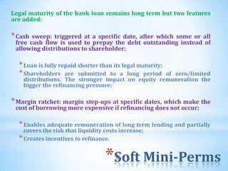 Legal maturity of the bank loan remains long term but two features
are added:

* Cash sweep: triggered at a specific date, after which some or all
 free cash flow is used to prepay the debt outstanding instead of
 allowing distributions to shareholder;

  * Loan is fully repaid shorter than its legal maturity;
  * Shareholders are submitted to a long period    of zero/limited
    distributions. The stronger impact on equity remuneration the
    bigger the refinancing pressure;

* Margin ratchet: margin step-ups at specific dates, which make the
 cost of borrowing more expensive if refinancing does not occur;

  * Enables adequate remuneration of long term lending and partially
    covers the risk that liquidity costs increase;
  * Creates incentives to refinance.

                                   *Soft Mini-Perms
                                       50
 