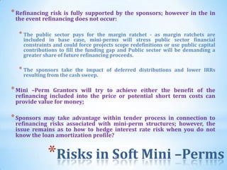* Refinancing risk is fully supported by the sponsors; however in the in
 the event refinancing does not occur:

  * The  public sector pays for the margin ratchet - as margin ratchets are
    included in base case, mini-perms will stress public sector financial
    constraints and could force projects scope redefinitions or use public capital
    contributions to fill the funding gap and Public sector will be demanding a
    greater share of future refinancing proceeds.

  * The  sponsors take the impact of deferred distributions and lower IRRs
    resulting from the cash sweep.

* Mini –Perm Grantors will try to achieve either the benefit of the
 refinancing included into the price or potential short term costs can
 provide value for money;

* Sponsors may take advantage within tender process in connection to
 refinancing risks associated with mini-perm structures; however, the
 issue remains as to how to hedge interest rate risk when you do not
 know the loan amortization profile?


             *Risks in Soft Mini –Perms  51
 