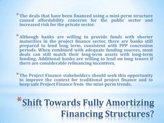 * The deals that have been financed using a mini-perm structure
 caused affordability concerns for the public sector and
 increased risk for the private sector.

* Although  banks are willing to provide funds with shorter
 maturities in the project finance sector, there are banks still
 prepared to lend long term, consistent with PPP concession
 periods. When combined with adequate funding sources, most
 deals can still match their long-term assets with long-term
 funding. Additional banks are willing to lend on long tenors if
 there are considerable refinancing incentives.

* The Project Finance stakeholders should seek this opportunity
 to improve the context for traditional project finance and to
 keep safe Project Finance from the mini-perm trends.



*Shift Towards Fully Amortizing
                    Financing Structures?
                               54
 