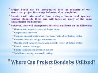 * Project bonds can be incorporated into the majority of well-
  structured project financings before or after completion.
* Investors will take comfort from seeing a diverse bank syndicate
  ranking alongside them and will focus on many of the same
  fundamental credit issues
* However, they will often place additional emphasis on the following:
  * Government support; strategic importance
  * Geopolitical concerns
  * Sponsor support; maintenance of ownership; distribution policy
  * Construction risk; mitigation measures
  * Quality of off-take; price and volume risk; tenor; off-taker profile
  * Restrictions on leverage
  * Future issuance and expansion plans
  * Solid investment grade credit ratings


* Where Can Project Bonds be Utilized?
                                       57
 