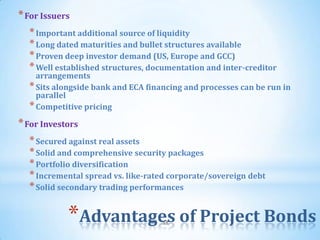 * For Issuers
  * Important additional source of liquidity
  * Long dated maturities and bullet structures available
  * Proven deep investor demand (US, Europe and GCC)
  * Well established structures, documentation and inter-creditor
    arrangements
  * Sits alongside bank and ECA financing and processes can be run in
    parallel
  * Competitive pricing
* For Investors
  * Secured against real assets
  * Solid and comprehensive security packages
  * Portfolio diversification
  * Incremental spread vs. like-rated corporate/sovereign debt
  * Solid secondary trading performances

            *Advantages of Project Bonds
                                    58
 