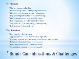 * For Issuers
  * Market timing/volatility
  * Increased up-front and ongoing disclosure
  * Effective investor marketing / education
  * Repayment profile (bullet vs. amortizing)
  * Limited currencies (e.g. no EUR … yet)
  * Inter-sponsor / creditor considerations
  * Negative carry (pre-funding / sinking fund)
  * Refinancing considerations
* For Investors
  * Increased credit intensity
  * Typically lower secondary market liquidity
  * Ongoing investor relations and provision of information
  * Relative value given lack of precedents
  * Pre-construction risk (and migration)
  * Amortizing structures less preferable


* Bonds Considerations & Challenges   59
 