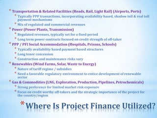 * Transportation & Related Facilities (Roads, Rail, Light Rail) (Airports, Ports)
   * Typically PPP transactions, incorporating availability based, shadow toll & real toll
     payment mechanisms
   * Mix of regulated and commercial revenues
* Power (Power Plants, Transmission)
   * Regulated revenues, typically set for a fixed period
   * Long term power contracts focused on credit strength of off-taker
* PPP / PFI Social Accommodation (Hospitals, Prisons, Schools)
   * Typically availability based payment based structures
   * Long tenor concession
   * Construction and maintenance risks vary
* Renewables (Wind Farms, Solar, Waste to Energy)
   * Nature of tariff regime / subsidies
   * Need a favorable regulatory environment to entice development of renewable
     sector
* Gas & Commodities (LNG, Exploration, Production, Pipelines, Petrochemicals)
   * Strong preference for limited market risk exposure
   * Focus on credit worthy off-takers and the strategic importance of the project for
     the country/region


      * Where Is Project Finance Utilized?   6
 
