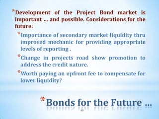 *Development  of the Project Bond market is
important … and possible. Considerations for the
future:
 *Importance of secondary market liquidity thru
  improved mechanic for providing appropriate
  levels of reporting .
 *Change  in projects road show promotion to
  address the credit nature.
 *Worth paying an upfront fee to compensate for
  lower liquidity?



         *Bonds for the Future …
                        60
 