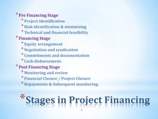 * Pre Financing Stage
  * Project identification
  * Risk identification & minimizing
  * Technical and financial feasibility
* Financing Stage
  * Equity arrangement
  * Negotiation and syndication
  * Commitments and documentation
  * Cash disbursement.
* Post Financing Stage
  * Monitoring and review
  * Financial Closure / Project Closure
  * Repayments & Subsequent monitoring.


 *Stages in Project Financing
                                  7
 