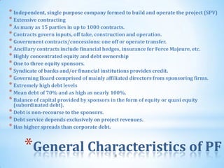 * Independent, single purpose company formed to build and operate the project (SPV)
* Extensive contracting
* As many as 15 parties in up to 1000 contracts.
* Contracts govern inputs, off take, construction and operation.
* Government contracts/concessions: one off or operate transfer.
* Ancillary contracts include financial hedges, insurance for Force Majeure, etc.
* Highly concentrated equity and debt ownership
* One to three equity sponsors.
* Syndicate of banks and/or financial institutions provides credit.
* Governing Board comprised of mainly affiliated directors from sponsoring firms.
* Extremely high debt levels
* Mean debt of 70% and as high as nearly 100%.
* Balance of capital provided by sponsors in the form of equity or quasi equity
  (subordinated debt).
* Debt is non-recourse to the sponsors.
* Debt service depends exclusively on project revenues.
* Has higher spreads than corporate debt.


      *General Characteristics of PF       8
 