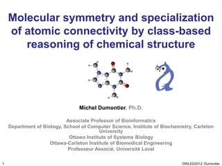 Molecular symmetry and specialization
    of atomic connectivity by class-based
       reasoning of chemical structure




                                 Michel Dumontier, Ph.D.

                            Associate Professor of Bioinformatics
    Department of Biology, School of Computer Science, Institute of Biochemistry, Carleton
                                          University
                             Ottawa Institute of Systems Biology
                     Ottawa-Carleton Institute of Biomedical Engineering
                            Professeur Associé, Université Laval

1                                                                           OWLED2012::Dumontier
 