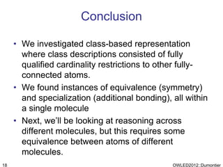 Conclusion

     • We investigated class-based representation
       where class descriptions consisted of fully
       qualified cardinality restrictions to other fully-
       connected atoms.
     • We found instances of equivalence (symmetry)
       and specialization (additional bonding), all within
       a single molecule
     • Next, we’ll be looking at reasoning across
       different molecules, but this requires some
       equivalence between atoms of different
       molecules.
18                                              OWLED2012::Dumontier
 