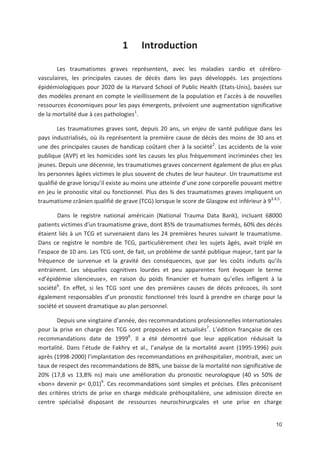 10
1 Introduction
Les traumatismes graves représentent, avec les maladies cardio et cérébro
vasculaires, les principales causes de décès dans les pays développés. Les projections
épidémiologiques pour 2020 de la Harvard School of Public Health (Etats Unis), basées sur
des modèles prenant en compte le vieillissement de la population et l accès à de nouvelles
ressources économiques pour les pays émergents, prévoient une augmentation significative
de la mortalité due à ces pathologies1
.
Les traumatismes graves sont, depuis 20 ans, un enjeu de santé publique dans les
pays industrialisés, où ils représentent la première cause de décès des moins de 30 ans et
une des principales causes de handicap coûtant cher à la société2
. Les accidents de la voie
publique (AVP) et les homicides sont les causes les plus fréquemment incriminées chez les
jeunes. Depuis une décennie, les traumatismes graves concernent également de plus en plus
les personnes âgées victimes le plus souvent de chutes de leur hauteur. Un traumatisme est
qualifié de grave lorsqu il existe au moins une atteinte d une zone corporelle pouvant mettre
en jeu le pronostic vital ou fonctionnel. Plus des ¾ des traumatismes graves impliquent un
traumatisme crânien qualifié de grave (TCG) lorsque le score de Glasgow est inférieur à 93,4,5
.
Dans le registre national américain (National Trauma Data Bank), incluant 68000
patients victimes d un traumatisme grave, dont 85' de traumatismes fermés, 60' des décès
étaient liés à un TCG et survenaient dans les 24 premières heures suivant le traumatisme.
Dans ce registre le nombre de TCG, particulièrement chez les sujets âgés, avait triplé en
l espace de 10 ans. Les TCG sont, de fait, un problème de santé publique majeur, tant par la
fréquence de survenue et la gravité des conséquences, que par les coûts induits qu ils
entrainent. Les séquelles cognitives lourdes et peu apparentes font évoquer le terme
«d épidémie silencieuse», en raison du poids financier et humain qu elles infligent à la
société6
. En effet, si les TCG sont une des premières causes de décès précoces, ils sont
également responsables d un pronostic fonctionnel très lourd à prendre en charge pour la
société et souvent dramatique au plan personnel.
Depuis une vingtaine d année, des recommandations professionnelles internationales
pour la prise en charge des TCG sont proposées et actualisés7
. L édition française de ces
recommandations date de 19998
. Il a été démontré que leur application réduisait la
mortalité. Dans l étude de Fakhry et al., l analyse de la mortalité avant (1995 1996) puis
après (1998 2000) l implantation des recommandations en préhospitalier, montrait, avec un
taux de respect des recommandations de 88', une baisse de la mortalité non significative de
20' (17,8 vs 13,8' ns) mais une amélioration du pronostic neurologique (40 vs 50' de
«bon» devenir p< 0,01)9
. Ces recommandations sont simples et précises. Elles préconisent
des critères stricts de prise en charge médicale préhospitalière, une admission directe en
centre spécialisé disposant de ressources neurochirurgicales et une prise en charge
 