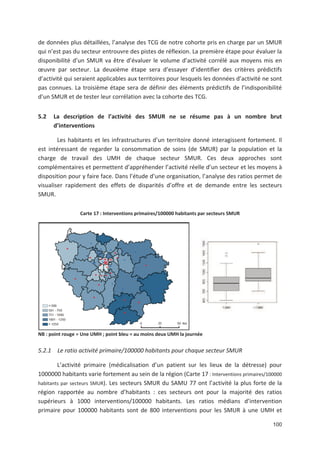 100
de données plus détaillées, l analyse des TCG de notre cohorte pris en charge par un SMUR
qui n est pas du secteur entrouvre des pistes de réflexion. La première étape pour évaluer la
disponibilité d un SMUR va être d évaluer le volume d activité corrélé aux moyens mis en
#uvre par secteur. La deuxième étape sera d essayer d identifier des critères prédictifs
d activité qui seraient applicables aux territoires pour lesquels les données d activité ne sont
pas connues. La troisième étape sera de définir des éléments prédictifs de l indisponibilité
d un SMUR et de tester leur corrélation avec la cohorte des TCG.
5.2 La description de l activité des SMUR ne se résume pas à un nombre brut
d interventions
Les habitants et les infrastructures d un territoire donné interagissent fortement. Il
est intéressant de regarder la consommation de soins (de SMUR) par la population et la
charge de travail des UMH de chaque secteur SMUR. Ces deux approches sont
complémentaires et permettent d appréhender l activité réelle d un secteur et les moyens à
disposition pour y faire face. Dans l étude d une organisation, l analyse des ratios permet de
visualiser rapidement des effets de disparités d offre et de demande entre les secteurs
SMUR.
Carte 17 : Interventions primaires/100000 habitants par secteurs SMUR
NB : point rouge = Une UMH ; point bleu = au moins deux UMH la journée
5.2.1 Le ratio activité primaire/100000 habitants pour chaque secteur SMUR
L activité primaire (médicalisation d un patient sur les lieux de la détresse) pour
1000000 habitants varie fortement au sein de la région (Carte 17 : Interventions primaires/100000
habitants par secteurs SMUR). Les secteurs SMUR du SAMU 77 ont l activité la plus forte de la
région rapportée au nombre d habitants : ces secteurs ont pour la majorité des ratios
supérieurs à 1000 interventions/100000 habitants. Les ratios médians d intervention
primaire pour 100000 habitants sont de 800 interventions pour les SMUR à une UMH et
 