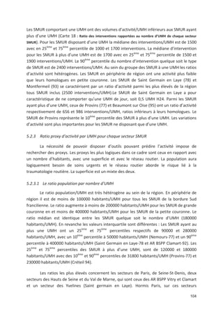 104
Les SMUR comportant une UMH ont des volumes d activité/UMH inférieurs aux SMUR ayant
plus d une UMH (Carte 18 : Ratio des interventions rapportées au nombre d UMH de chaque secteur
SMUR). Pour les SMUR disposant d une UMH la médiane des interventions/UMH est de 1500
avec en 25ème
et 75ème
percentile de 1000 et 1700 interventions. La médiane d intervention
pour les SMUR à plus d une UMH est de 1700 avec en 25ème
et 75ème
percentile de 1500 et
1900 interventions/UMH. Le 90ème
percentile du nombre d intervention quelque soit le type
de SMUR est de 2400 interventions/UMH. Au sein du groupe des SMUR à une UMH les ratios
d activité sont hétérogènes. Les SMUR en périphérie de région ont une activité plus faible
que leurs homologues en petite couronne. Les SMUR de Saint Germain en Laye (78) et
Montfermeil (93) se caractérisent par un ratio d activité parmi les plus élevés de la région
tous SMUR inclus (2500 interventions/UMH).Le SMUR de Saint Germain en Laye a pour
caractéristique de ne comporter qu une UMH de jour, soit 0,5 UMH H24. Parmi les SMUR
ayant plus d une UMH, ceux de Provins (77) et Beaumont sur Oise (95) ont un ratio d activité
respectivement de 656 et 986 interventions/UMH, ratios inférieurs à leurs homologues. Le
SMUR de Provins représente le 10ème
percentile des SMUR à plus d une UMH. Les variations
d activité sont plus importantes pour les SMUR ne disposant que d une UMH.
5.2.3 Ratio proxy d activité par UMH pour chaque secteur SMUR
La nécessité de pouvoir disposer d outils pouvant prédire l activité impose de
rechercher des proxys. Les proxys les plus logiques dans ce cadre sont ceux en rapport avec
un nombre d habitants, avec une superficie et avec le réseau routier. La population aura
logiquement besoin de soins urgents et le réseau routier aborde le risque lié à la
traumatologie routière. La superficie est un mixte des deux.
5.2.3.1 Le ratio population par nombre d UMH
Le ratio population/UMH est très hétérogène au sein de la région. En périphérie de
région il est de moins de 100000 habitants/UMH pour tous les SMUR de la bordure Sud
francilienne. Le ratio augmente à moins de 200000 habitants/UMH pour les SMUR de grande
couronne en et moins de 400000 habitants/UMH pour les SMUR de la petite couronne. Le
ratio médian est identique entre les SMUR quelque soit le nombre d UMH (180000
habitants/UMH). En revanche les valeurs interquartile sont différentes : Les SMUR ayant au
plus une UMH ont un 25ème
et 75ème
percentiles respectifs de 90000 et 280000
habitants/UMH, avec un 10ème
percentile à 50000 habitants/UMH (Nemours 77) et un 90ème
percentile à 400000 habitants/UMH (Saint Germain en Laye 78 et AR BSPP Clamart 92). Les
25ème
et 75ème
percentiles des SMUR à plus d une UMH, sont de 120000 et 180000
habitants/UMH avec des 10ème
et 90ème
percentiles de 31800 habitants/UMH (Provins 77) et
230000 habitants/UMH (Créteil 94).
Les ratios les plus élevés concernent les secteurs de Paris, de Seine St Denis, deux
secteurs des Hauts de Seine et du Val de Marne, qui sont ceux des AR BSPP Vitry et Clamart
et un secteur des Yvelines (Saint germain en Laye). Hormis Paris, sur ces secteurs
 