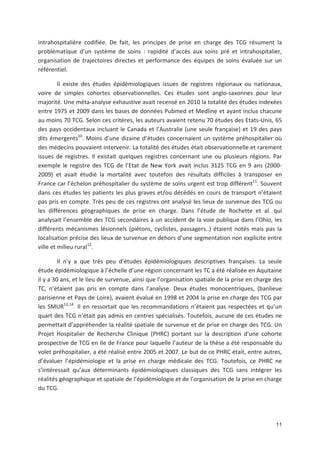 11
intrahospitalière codifiée. De fait, les principes de prise en charge des TCG résument la
problématique d un système de soins : rapidité d accès aux soins pré et intrahospitalier,
organisation de trajectoires directes et performance des équipes de soins évaluée sur un
référentiel.
Il existe des études épidémiologiques issues de registres régionaux ou nationaux,
voire de simples cohortes observationnelles. Ces études sont anglo saxonnes pour leur
majorité. Une méta analyse exhaustive avait recensé en 2010 la totalité des études indexées
entre 1975 et 2009 dans les bases de données Pubmed et Medline et ayant inclus chacune
au moins 70 TCG. Selon ces critères, les auteurs avaient retenu 70 études des Etats Unis, 65
des pays occidentaux incluant le Canada et l Australie (une seule française) et 19 des pays
dits émergents10
. Moins d une dizaine d études concernaient un système préhospitalier où
des médecins pouvaient intervenir. La totalité des études était observationnelle et rarement
issues de registres. Il existait quelques registres concernant une ou plusieurs régions. Par
exemple le registre des TCG de l Etat de New York avait inclus 3125 TCG en 9 ans (2000
2009) et avait étudié la mortalité avec toutefois des résultats difficiles à transposer en
France car l échelon préhospitalier du système de soins urgent est trop différent11
. Souvent
dans ces études les patients les plus graves et/ou décédés en cours de transport n étaient
pas pris en compte. Très peu de ces registres ont analysé les lieux de survenue des TCG ou
les différences géographiques de prise en charge. Dans l étude de Rochette et al. qui
analysait l ensemble des TCG secondaires à un accident de la voie publique dans l Ohio, les
différents mécanismes lésionnels (piétons, cyclistes, passagers..) étaient notés mais pas la
localisation précise des lieux de survenue en dehors d une segmentation non explicite entre
ville et milieu rural12
.
Il n y a que très peu d études épidémiologiques descriptives françaises. La seule
étude épidémiologique à l échelle d une région concernant les TC a été réalisée en Aquitaine
il y a 30 ans, et le lieu de survenue, ainsi que l organisation spatiale de la prise en charge des
TC, n étaient pas pris en compte dans l analyse. Deux études monocentriques, (banlieue
parisienne et Pays de Loire), avaient évalué en 1998 et 2004 la prise en charge des TCG par
les SMUR13,14
. Il en ressortait que les recommandations n étaient pas respectées et qu un
quart des TCG n était pas admis en centres spécialisés. Toutefois, aucune de ces études ne
permettait d appréhender la réalité spatiale de survenue et de prise en charge des TCG. Un
Projet Hospitalier de Recherche Clinique (PHRC) portant sur la description d*une cohorte
prospective de TCG en Ile de France pour laquelle l auteur de la thèse a été responsable du
volet préhospitalier, a été réalisé entre 2005 et 2007. Le but de ce PHRC était, entre autres,
d évaluer l épidémiologie et la prise en charge médicale des TCG. Toutefois, ce PHRC ne
s intéressait qu aux déterminants épidémiologiques classiques des TCG sans intégrer les
réalités géographique et spatiale de l épidémiologie et de l organisation de la prise en charge
du TCG.
 
