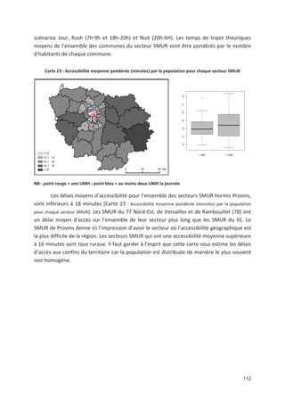 112
scénarios Jour, Rush (7h 9h et 18h 20h) et Nuit (20h 6H). Les temps de trajet théoriques
moyens de l ensemble des communes du secteur SMUR vont être pondérés par le nombre
d habitants de chaque commune.
Carte 23 : Accessibilité moyenne pondérée (minutes) par la population pour chaque secteur SMUR
NB : point rouge = une UMH ; point bleu = au moins deux UMH la journée
Les délais moyens d accessibilité pour l ensemble des secteurs SMUR hormis Provins,
sont inférieurs à 18 minutes (Carte 23 : Accessibilité moyenne pondérée (minutes) par la population
pour chaque secteur SMUR). Les SMUR du 77 Nord Est, de Versailles et de Rambouillet (78) ont
un délai moyen d accès sur l ensemble de leur secteur plus long que les SMUR du 91. Le
SMUR de Provins donne ici l impression d avoir le secteur où l accessibilité géographique est
la plus difficile de la région. Les secteurs SMUR qui ont une accessibilité moyenne supérieure
à 16 minutes sont tous ruraux. Il faut garder à l esprit que cette carte sous estime les délais
d accès aux confins du territoire car la population est distribuée de manière le plus souvent
non homogène.
 