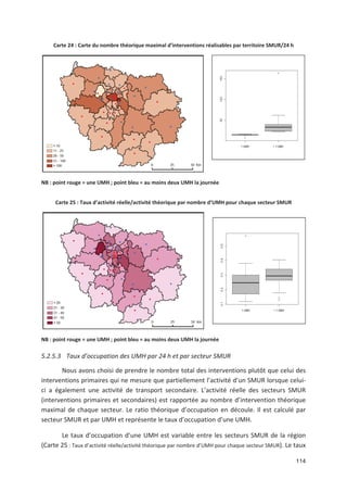 114
Carte 24 : Carte du nombre théorique maximal d interventions réalisables par territoire SMUR/24 h
NB : point rouge = une UMH ; point bleu = au moins deux UMH la journée
Carte 25 : Taux d activité réelle/activité théorique par nombre d UMH pour chaque secteur SMUR
NB : point rouge = une UMH ; point bleu = au moins deux UMH la journée
5.2.5.3 Taux d occupation des UMH par 24 h et par secteur SMUR
Nous avons choisi de prendre le nombre total des interventions plutôt que celui des
interventions primaires qui ne mesure que partiellement l activité d un SMUR lorsque celui
ci a également une activité de transport secondaire. L activité réelle des secteurs SMUR
(interventions primaires et secondaires) est rapportée au nombre d intervention théorique
maximal de chaque secteur. Le ratio théorique d occupation en découle. Il est calculé par
secteur SMUR et par UMH et représente le taux d occupation d une UMH.
Le taux d occupation d une UMH est variable entre les secteurs SMUR de la région
(Carte 25 : Taux d activité réelle/activité théorique par nombre d UMH pour chaque secteur SMUR). Le taux
 