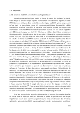 119
5.4 Discussion
5.4.1 L activité des SMUR : un indicateur de charge de travail
Le ratio d interventions/UMH traduit la charge de travail des équipes d un SMUR.
Cette charge de travail n est pas répartie équitablement sur le territoire régional pour des
SMUR de même catégorie. C est particulièrement vrai pour les SMUR qui ne comprennent
qu une UMH : la borne basse est de 637 interventions/UMH pour Etampes (91) à 2500
interventions en borne haute pour le SMUR de Saint Germain en Laye qui compte 1600
interventions pour une UMH exclusivement présente la journée, soit une activité rapportée
de 2400 interventions pour une UMH H24 théorique. La médiane d activité est sensiblement
identique entre les SMUR à une ou plus de une UMH (1500 vs 1700 interventions/UMH et
par an). 50 ' des ratios d activité sont entre 1200 et 1600 interventions/UMH par an pour
les SMUR à au moins deux UMH la journée. Le SMUR de Provins a la particularité d avoir
dans ce groupe le ratio d activité le plus bas (656 interventions/UMH et par an). La moyenne
nationale du rapport Grall était de l ordre de 1198 interventions/UMH H24 et par an98.
50 '
des SMUR comptant une UMH ou moins ont une charge de travail qui varie de 1000 à 1700
interventions/UMH et par an. La charge de travail des SMUR ruraux tout confondus est de
l ordre de moins de 1000 interventions/UMH et par an, soit pour certains SMUR moins de 3
patients pris en charge par jour pour une UMH. L efficience n y trouve pas son compte mais
Il s agit là de maintenir un système de santé publique. Ce débat existe également aux Etats
Unis où le maintien de moyens pas forcément efficients tient du fait de l équité d accès aux
soins175
. Le plus souvent ces UMH de SMUR ruraux à petits volumes d activité, en attendant
un départ pour intervention, sont postées au service des urgences et prennent en charge les
patients qui s y présentent. Il se pose toutefois le problème de la qualité du soin. Un petit
volume d activité par médecin ne permet pas d entretenir un niveau de compétences
suffisant. A l exception de Saint Germain en Laye couplé avec Poissy (78) et bientôt de
Beaumont (95) aucun de ces SMUR n a mutualisé ses équipes avec des hôpitaux à plus gros
volume d activité. Cette situation en Ile de France est anormale et traduit une des difficultés
de la réorganisation du système de soins. Il s agit à la fois de garantir l accès aux soins dans
des zones peu peuplées l exception géographique discutée par E Vigneron et, de maintenir
une exigence de qualité du soin malgré le faible niveau d activité, en permettant (exigeant)
des professionnels de santé qu ils puissent (doivent) exercer régulièrement dans ces centres
à hauts volumes d activité. Il s agit, dès lors, de créer des équipes médicales et
paramédicales territoriales176
. Pour certains SMUR, la question du maintien de deux UMH
alors que l activité est inférieure à 1000 interventions/an pour chacune des UMH se pose, si
les UMH ne mutualisent pas leur activité avec le SU de l hôpital siège du SMUR.
Il ne faut pas confondre le nombre d intervention et le temps d occupation. En effet
un SMUR peut se retrouver avec peu d activité en terme de patients mais des trajets
importants à couvrir pour accéder aux patients ou les faire admettre dans des structures
spécialisées qui rendent ce SMUR plus occupé que le nombre brut de patient peut laisser
 