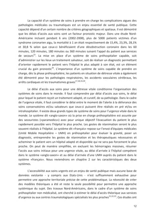12
La capacité d un système de soins à prendre en charge les complications aigues des
pathologies médicales ou traumatiques est un enjeu essentiel de santé publique. Cette
capacité dépend d un certain nombre de critères géographiques et spatiaux. Il est démontré
que les délais d accès aux soins sont un facteur pronostic majeur. Dans une étude Nord
Américaine incluant pendant 6 ans (2002 2008), plus de 5000 patients victimes d un
syndrome coronarien aigu, la mortalité à 1 an était respectivement de 15,4', 23,3', 28,1'
et 30,8 ' selon que ceux ci bénéficiaient d une désobstruction coronaire dans les 60
minutes, 120 minutes, 180 minutes ou 360 minutes suivant l appel du patient aux services
de secours15
. La mise en place d un système de soins préhospitalier capable, soit
d administrer sur les lieux un traitement salvateur, soit de réaliser un diagnostic permettant
d orienter rapidement le patient vers l hôpital le plus adapté à son état, est un élément
crucial du gain pronostic16
. L importance d un système de soins capable de prendre en
charge, dès la phase préhospitalière, les patients en situation de détresse vitale a également
été démontré pour les pathologies respiratoires, les accidents vasculaires cérébraux, les
arrêts cardiaques et les traumatismes graves17,18,19,20
.
Le délai d accès aux soins pour une détresse vitale conditionne l organisation des
systèmes de soins dans le monde. Il faut comprendre par délai d accès aux soins, le délai
pour lequel le patient reçoit un traitement adapté, et curatif, de sa pathologie. Dans le cadre
de l urgence vitale, il faut considérer le délai entre le moment de l alerte à la délivrance des
soins conservatoires et/ou salvateurs que ceux ci puissent être réalisés en pré et/ou en
intrahospitalier. Il existe deux grands types de système de soins pour l urgence vitale dans le
monde. Le système dit «anglo saxon» où la prise en charge préhospitalière est assurée par
des secouristes («paramedics») avec pour unique objectif l évacuation du patient le plus
rapidement possible vers l hôpital le plus proche. Les gestes de réanimation seront le plus
souvent réalisés à l hôpital. Le système dit «français» repose sur l envoi d équipes médicales
(Unité Mobile Hospitalière + UMH) en préhospitalier pour évaluer la gravité, poser un
diagnostic, entreprendre les gestes de réanimation et les thérapeutiques nécessaires et
acheminer le patient vers un hôpital adapté et disponible qui ne sera pas forcement le plus
proche. On peut de manière simplifiée, en excluant les hémorragies massives, résumer
l accès aux soins initiaux pour une urgence vitale, au délai d arrivée à l hôpital compétent
dans le système «anglo saxon» et au délai d arrivée d une UMH auprès du patient dans le
système «français». Nous reviendrons en chapitre 2 sur les caractéristiques des deux
systèmes.
L accessibilité aux soins urgents est un enjeu de santé publique mais aucune base de
données existante y compris aux Etats Unis n est suffisamment exhaustive pour
permettre une approche territoriale précise de cette problématique. La nécessité de créer
des modèles théoriques a été et reste la seule possibilité pour permettre une approche
systémique du sujet. Des travaux Nord Américains, dans le cadre d un système de soins
préhospitalier non médicalisé, ont cherché à estimer le délai d accès théorique aux services
d urgence ou aux centres traumatologiques spécialisés les plus proches21,22,23
. Ces études ont
 