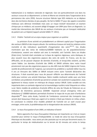 121
habitants/an) à la médiane nationale et régionale. Ceci est particulièrement vrai dans les
secteurs ruraux de ce département. La Seine et Marne est sinistrée dans l organisation de la
permanence des soins (PDS). Aucune structure libérale type SOS médecins ne se déplace
dans des territoires étendus et peu peuplés. De fait le SAMU 77 pour des appels à caractère
médicaux sans détresse immédiate mais avec un risque évolutif nécessitant un examen
clinique par un médecin, est souvent obligé d engager une UMH pour faire un diagnostic. La
moitié des interventions des SMUR de ces secteurs n entraine pas un transport médicalisé
du patient vers un hôpital (rapport activité SAMU 77 2011).
5.4.3 Prédire l activité est un enjeu majeur pour organiser un système
La prévision d une activité est probablement un élément capital pour l organisation
des secteurs SMUR et des moyens alloués. De nombreux travaux ont testé les relations entre
mortalité et des indicateurs quantitatifs d organisation des soins169,179
. Ces études
montraient que des ratios de médecins/100000 habitants ou de population/secteur
d ambulance, avaient une relation soit avec la mortalité, soit l activité. Dans ces études
(Etats Unis), l activité était constatée sur la base de registres régionaux, voire étatiques, le
plus souvent issus des organismes payeurs des soins de santé. En France, une de nos
difficultés, est de pouvoir disposer de données d activité, et lorsqu elles existent, qu elles
soient fiables. Les données d activité des SAMU et SMUR utilisées dans notre travail
proviennent non pas des organismes payeurs ou des ARS mais de SAMU Urgence de France,
société de professionnels de l urgence, qui conscient du problème a souhaité éditer tous les
4 ans un Annuaire des SAMU et SMUR incluant entre autre l activité déclarative des
structures. Il était essentiel pour nous de pouvoir réfléchir aux déterminants de l activité
réelle pour estimer une activité théorique. Notre modèle multivarié valide avec une forte
corrélation une prédiction d activité qui prend en compte non seulement la population, mais
également le réseau routier en métrique de chaque secteur SMUR. Cette variable est très
importante dans un contexte régional où la traumatologie routière reste fréquente en milieu
rural. Notre modèle de prédiction d activité diffère de celui de l étude de Patterson où un
indicateur de kilomètres parcourus (EXAMB +Expected annual emergency miles per
Ambulance )/ 100000 habitants permettait d estimer le risque de ne pas avoir d ambulance
disponible180
. Dans cette étude, l activité de l ambulance concernait des transports tous
venant dont beaucoup n était pas urgent et la relation n était pas linéaire en milieu urbain.
En conclusion la création d un modèle prédictif de l activité est un outil crucial pour
envisager, entre autre, la problématique de la réorganisation des secteurs SMUR,
5.4.4 Le taux d occupation d une UMH, un indicateur d avenir
Notre approche d un taux d occupation théorique est importante car c est un moyen
essentiel pour estimer le risque d indisponibilité. Le mode de calcul du taux d occupation
théorique est discutable : nous avons pris des postulats qui ne sont pas forcement exacts. En
particulier le temps de médicalisation sur le terrain de 65 minutes est certes le temps
 