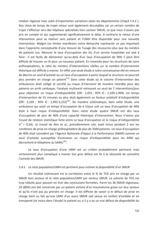 122
médian régional mais subit d importantes variations selon les départements (chap3.7.4.2 ).
Nos choix de temps de trajet retour sont également discutables car un certain nombre de
trajet s effectue vers des hôpitaux spécialisés hors secteur SMUR, ce que nous n avons pas
pris en compte et qui augmenterait significativement le délai. A contrario le retour d une
intervention peut se réaliser sans patient et l UMH être disponible pour une nouvelle
intervention. Malgré ces limites manifestes notre démarche représente un pas important
dans l approche conceptuelle d une mesure de l usage des ressources plus que du nombre
de patients vus. Mesurer le taux d occupation des lits d un service hospitalier est aisé à
faire : il est facile de démontrer qu au delà d un taux d occupation de 90' il peut être
difficile de trouver un lit pour un nouveau patient. En revanche pour les structures de soins
préhospitalières, le ratio du nombre d interventions réelles sur le nombre d intervention
théorique est difficile à manier. En effet une seule étude à notre connaissance été en mesure
de décrire un seuil d activité ou un taux d occupation à partir duquel la structure ne pourrait
plus prendre en charge un patient173.
Dans cette étude où le volume d intervention des
ambulances était colligé et corrélé au risque d intervenir de manière retardée pour des
patients en arrêt cardiaque, l analyse multivarié retrouvait un seuil de 7 interventions/jour
pour objectiver un risque d indisponibilité (OR : 1,455 ; 95' IC : 1,109 1,909). Un temps
d intervention de 55 minutes ou plus était également un facteur prédictif d indisponibilité
(OR : 2,169 ; 95' IC : 1,492 3,152)167
. De manière schématique, dans cette étude, une
ambulance qui avait un temps d occupation de 6 h/jour soit un taux d occupation de 40'
était à haut risque d indisponibilité. Dans notre étude quatre SMUR ont des taux
d occupation de plus de 40' d une capacité théorique d intervention. Nous n avons pas
trouvé de relation statistique forte entre ce taux d occupation et le risque d indisponibilité
(r2
= 0,34). Le travail de Ahn et al., précédemment cité, avait inclus pendant 2 ans les
conditions de prise en charge préhospitalière de plus de 3500 patients. Un taux d occupation
de 40' était considéré par l Agence Nationale d Appui à la Performance (ANAP) comme un
seuil d activité susceptible d entrainer un risque d indisponibilité pour les ARM qui
décrochent le téléphone au SAMU181
.
Le taux d occupation d une UMH est un critère probablement pertinent mais
certainement plus compliqué à manier Son gros défaut est lié à la nécessité de connaitre
l activité des SMUR.
5.4.5 Le ratio population/UMH est pertinent pour estimer la disponibilité d un SMUR
Un résultat intéressant est la corrélation entre le ' de TCG pris en charge par un
SMUR hors secteur et le ratio population/UMH par secteur SMUR. La cohorte de TCG est
trop réduite pour pouvoir en tirer des conclusions formelles. Parmi les 36 SMUR régionaux,
29 (80') ont été concernés par un patient victime d un traumatisme grave sur leur secteur
et qu ils n ont pas pu prendre en charge. Il est difficile de savoir si le défaut de prise en
charge tient au fait qu une UMH d un autre SMUR soit venue en renfort d emblée et ait
transporté (et inclus dans l étude) le patient ou si il y a eu un vrai défaut de disponibilité du
 